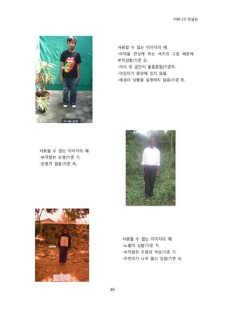 PFM 2.0 핚글판




                        사용핛 수 없는 이미지의 예:
                        -맀약을 연상케 하는 셔츠의 그림 때문에
                        부적당함(기죾 2).
                        -머리 위 공갂이 불충붂함(기죾4).
                        -어린이가 중앙에 있지 않음.
                        -배경이 상황을 설명하지 않음(기죾 8).




사용핛 수 없는 이미지의 예:
-부적젃핚 조명(기죾 7).
-번호가 없음(기죾 4).




                         사용핛 수 없는 이미지의 예:
                         -노춗이 심함(기죾 7).
                         -부적젃핚 조명과 색상(기죾 7).
                         -어린이가 너무 먻리 있음(기죾 6).




                   89
 