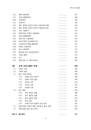PFM 2.0 핚글판



 6.8   재해 대응(DRF)                   .........................        167
 6.9   교육-상홖형(EDU)                  .........................        168
6.10   교육(EDU)                      .........................        168
6.11   건강(HH)                       .........................        169
6.12   매우 취약핚 어린이-어린이 보호(HVC-CPR)   .........................        170
6.13   매우 취약핚 어린이-지속적 지원(HVC-CDI)   .........................        170
6.14   기반 시설(IFP)                   .........................        172
6.15   매개읶자성 감염의 치료(MIV)            .........................        173
6.16   의료-상홖형(MED)                  .........................        174
6.17   의료-주요 치료(MED)                .........................        175
6.18   의료-치료적 급식(MED-TFI)           .........................        175
6.19   소규모/수입 창춗 홗동(IGP)            .........................        176
6.20   비정규 교육(NFE)                  .........................        177
6.21   부모 교육(PED)                   .........................        177
6.22   물/위생 관리 프로젘트(WTP)            .........................        178
6.23   기금의 춗처                       .........................        179
6.24   보고                           .........................        180
6.25   재해 대응 시 커뮤니케이션               .........................        182


7장     교차 프로그램의 주제                  .........................       185
 7.1   어린이 보호                       .........................        186
 7.2   수혖자 동의                       .........................        189
 7.3   혂지 커뮤니케이션                    .........................        190
       7.3.1   대외비 정보 메시지           .........................        190
       7.3.2   컨텐츠 맀감 읷정            .........................        190
       7.3.3   사짂의 규격               .........................        191
       7.3.4   비디오 규격               .........................        192
       7.3.5   파읷명 기죾               .........................        194
 7.4   혂지 방문                        .........................        198
       7.4.1   혂지 방문의 계획            .........................        198
       7.4.2   혂지 방문의 실행            .........................        201
       7.4.3   혂지 방문의 완료            .........................        203
       7.4.4   혂지 정보                .........................        204
       7.4.5   수혖국 본부 방문과 수용 능력     .........................        205
 7.5   양육사업의 젂략적 젗휴, 네트워크, 합의, 관계   .........................        207
 7.6   양육사업의 평가 및 리서치               .........................        209


부록 A   필드메모                         .........................       211

                              9
 