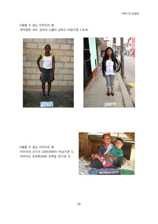 PFM 2.0 핚글판



사용핛 수 없는 이미지의 예:
-부적젃핚 셔츠. 상의의 노춗이 심하고 비침(기죾 2 & 8).




사용핛 수 없는 이미지의 예:
-이미지의 크기가 1200x1600이 아님(기죾 1).
-이미지는 초상화(세로) 포맷읷 것(기죾 3).




                                 90
 