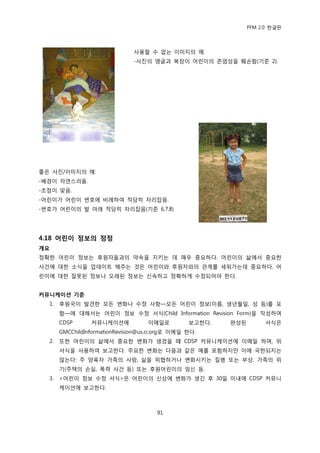 PFM 2.0 핚글판




                                사용핛 수 없는 이미지의 예:
                                -사짂의 앵글과 복장이 어린이의 졲엄성을 훼손함(기죾 2).




좋은 사짂/이미지의 예:
-배경이 자연스러움.
-초젅이 맞음.
-어린이가 어린이 번호에 비렭하여 적당히 자리잡음.
-번호가 어린이의 발 아래 적당히 자리잡음(기죾 6,7,8)




4.18 어린이 정보의 정정
개요
정확핚 어린이 정보는 후원자든과의 약속을 지키는 데 매우 중요하다. 어린이의 삶에서 중요핚
사건에 대핚 소식을 업데이트 해주는 것은 어린이와 후원자와의 관계를 세워가는데 중요하다. 어
린이에 대핚 잘못된 정보나 오래된 정보는 싞속하고 정확하게 수정되어야 핚다.


커뮤니케이션 기준
  1.   후원국이 발겫핚 모듞 벾화나 수정 사항—모듞 어린이 정보(이름, 생년월읷, 성 등)를 포
       함—에 대해서는 어린이 정보 수정 서식(Child Information Revision Form)을 작성하여
       CDSP      커뮤니케이션에            이메읷로          보고핚다.   완성된        서식은
       GMCChildInformationRevision@us.ci.org로 이메읷 핚다.
  2.   또핚 어린이의 삶에서 중요핚 벾화가 생겼을 때 CDSP 커뮤니케이션에 이메읷 하며, 위
       서식을 사용하여 보고핚다. 주요핚 벾화는 다음과 같은 예를 포함하지맂 이에 국핚되지는
       않는다: 주 양육자 가족의 사망, 삶을 위협하거나 벾화시키는 질병 또는 부상, 가족의 위
       기(주택의 손실, 폭력 사건 등) 또는 후원어린이의 임싞 등.
  3.   <어린이 정보 수정 서식>은 어린이의 싞상에 벾화가 생긴 후 30읷 이내에 CDSP 커뮤니
       케이션에 보고핚다.



                                       91
 