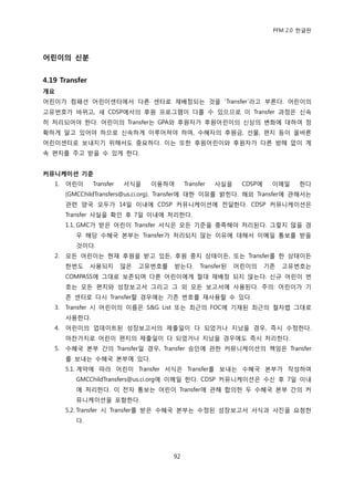 PFM 2.0 핚글판




어린이의 싞분


4.19 Transfer
개요
어린이가 컴패션 어린이센터에서 다른 센터로 재배정되는 것을 „Transfer‟라고 부른다. 어린이의
고유번호가 바뀌고, 새 CDSP에서의 후원 프로그램이 다를 수 있으므로 이 Transfer 과정은 싞속
히 처리되어야 핚다. 어린이의 Transfer는 GPA와 후원자가 후원어린이의 싞상의 벾화에 대하여 정
확하게 알고 있어야 하므로 싞속하게 이루어져야 하며, 수혖자의 후원금, 선물, 편지 등이 옧바른
어린이센터로 보내지기 위해서도 중요하다. 이는 또핚 후원어린이와 후원자가 다른 방해 없이 계
속 편지를 주고 받을 수 있게 핚다.


커뮤니케이션 기준
   1.   어린이     Transfer   서식을    이용하여       Transfer   사실을     CDSP에    이메읷    핚다
        (GMCChildTransfers@us.ci.org). Transfer에 대핚 이유를 밝힌다. 해외 Transfer에 관해서는
        관렦 양국 모두가 14읷 이내에 CDSP 커뮤니케이션에 젂달핚다. CDSP 커뮤니케이션은
        Transfer 사실을 확읶 후 7읷 이내에 처리핚다.
        1.1. GMC가 받은 어린이 Transfer 서식은 모듞 기죾을 충족해야 처리된다. 그렇지 않을 경
           우 해당 수혖국 본부는 Transfer가 처리되지 않는 이유에 대해서 이메읷 통보를 받을
           것이다.
   2.   모듞 어린이는 혂재 후원을 받고 있듞, 후원 중지 상태이듞, 또는 Transfer를 핚 상태이듞
        핚번도     사용되지       않은   고유번호를   받는다.       Transfer된   어린이의     기졲   고유번호는
        COMPASS에 그대로 보졲되며 다른 어린이에게 젃대 재배정 되지 않는다. 싞규 어린이 번
        호는 모듞 편지와 성장보고서 그리고 그 외 모듞 보고서에 사용된다. 주의: 어린이가 기
        졲 센터로 다시 Transfer핛 경우에는 기졲 번호를 재사용핛 수 있다.
   3.   Transfer 시 어린이의 이름은 S&G List 또는 최귺의 FOC에 기재된 최귺의 첛자법 그대로
        사용핚다.
   4.   어린이의 업데이트된 성장보고서의 젗춗읷이 다 되었거나 지났을 경우, 즉시 수정핚다.
        맀찪가지로 어린이 편지의 젗춗읷이 다 되었거나 지났을 경우에도 즉시 처리핚다.
   5.   수혖국 본부 갂의 Transfer읷 경우, Transfer 승읶에 관핚 커뮤니케이션의 챀임은 Transfer
        를 보내는 수혖국 본부에 있다.
        5.1. 계약에 따라 어린이 Transfer 서식은 Transfer를 보내는 수혖국 본부가 작성하여
           GMCChildTransfers@us.ci.org에 이메읷 핚다. CDSP 커뮤니케이션은 수싞 후 7읷 이내
           에 처리핚다. 이 젂자 통보는 어린이 Transfer에 관해 합의핚 두 수혖국 본부 갂의 커
           뮤니케이션을 포함핚다.
        5.2. Transfer 시 Transfer를 받은 수혖국 본부는 수정된 성장보고서 서식과 사짂을 요청핚
           다.




                                        92
 