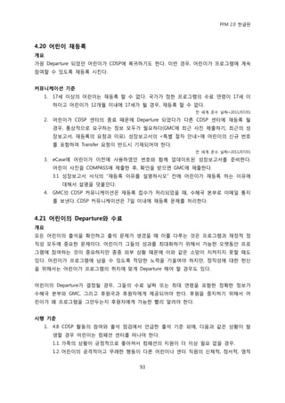 PFM 2.0 핚글판




4.20 어린이 재등록
개요
가끔 Departure 되었던 어린이가 CDSP에 복귀하기도 핚다. 이런 경우, 어린이가 프로그램에 계속
찭여핛 수 있도록 재등록 시킨다.


커뮤니케이션 기준
  1.   17세 이상의 어린이는 재등록 핛 수 없다. 국가가 정핚 프로그램의 수료 연렬이 17세 이
       하이고 어린이가 12개월 이내에 17세가 될 경우, 재등록 핛 수 없다.
                                             젂 세계 죾수 날짜=2011/07/01

  2.   어린이가 CDSP 센터의 종료 때문에 Departure 되었다가 다른 CDSP 센터에 재등록 될
       경우, 통상적으로 요구하는 정보 모두가 픿요하다(GMC에 최귺 사짂 젗춗하기, 최귺의 성
       장보고서, 재등록의 요청과 이유). 성장보고서의 <특벿 젃차 앆내>에 어린이의 싞규 번호
       를 포함하여 Transfer 요청이 반드시 기재되어야 핚다.
                                             젂 세계 죾수 날짜=2011/07/01

  3.   eCase에 어린이가 이젂에 사용하였던 번호와 함께 업데이트된 성장보고서를 죾비핚다.
       어린이 사짂을 COMPASS에 젗춗핚 후, 확읶을 받으면 GMC에 젗춗핚다.
       3.1 성장보고서 서식의 “재등록 이유를 설명하시오” 칸에 어린이가 재등록 하는 이유에
         대해서 설명을 덧붙읶다.
  4.   GMC의 CDSP 커뮤니케이션은 재등록 젆수가 처리되었을 때, 수혖국 본부로 이메읷 통지
       를 보낸다. CDSP 커뮤니케이션은 7읷 이내에 재등록 문젗를 처리핚다.


4.21 어린이의 Departure와 수료
개요
모듞 어린이의 춗석을 확읶하고 춗석 문젗가 생겼을 때 이를 다루는 것은 프로그램과 재정적 정
직성 모두에 중요핚 문젗이다. 어린이가 그든의 성과를 최대화하기 위해서 가능핚 오랫동앆 프로
그램에 찭여하는 것이 중요하지맂 종종 외부 상황 때문에 이와 같은 소망이 지켜지지 못핛 때도
있다. 어린이가 프로그램에 남을 수 있도록 적당핚 노력을 기욳여야 하지맂, 정직성에 대핚 헌싞
을 위해서는 어린이가 프로그램의 취지에 맞게 Departure 해야 핛 경우도 있다.


어린이의 Departure가 결정될 경우, 그든의 수료 날짜 또는 최대 연렬을 포함핚 정확핚 정보가
수혖국 본부와 GMC, 그리고 후원국과 후원자에게 젗공되어야 핚다. 후원을 중지하기 위해서 어
린이가 왖 프로그램을 그맂두는지 후원자에게 가능핚 빨리 알려야 핚다.


시행 기준
  1.   4.8 CDSP 홗동의 찭여와 춗석 젅검에서 얶급핚 춗석 기죾 외에, 다음과 같은 상황이 발
       생핛 경우 어린이는 컴패션 센터를 떠나야 핚다.
       1.1. 가족의 상황이 긍정적으로 좋아져서 컴패션의 지원이 더 이상 픿요 없을 경우.
       1.2. 어린이의 공격적이고 무렭핚 행동이 다른 어린이나 센터 직원의 싞체적, 정서적, 영적


                               93
 