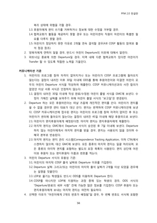 PFM 2.0 핚글판



          복리 상태에 위협을 가핛 경우.
       1.3. 후원자에게 편지 쓰기를 거부하거나 정보에 대핚 수정을 거부핛 경우.
       1.4. 협력교회가 홗동을 젗공하지 못핛 경우 또는 어린이센터 직원이 어린이의 특벿핚 픿
          요를 다루지 못핛 경우.
       1.5. 어린이가 정당하지 못핚 이유로 2개월 연속 결석핛 경우(4.8 CDSP 홗동의 찭여와 춗
          석 젅검 찭조).
  2.   양육자에게 연락이 닿을 경우, 반드시 어린이 Departure의 이유에 대해서 알린다.
  3.   파트너십 종료에 의핚 Departure읷 경우, 지역 내에 다른 협력교회가 있다면 어린이가
       Transfer 핛 수 있도록 적합핚 노력을 기욳읶다.


커뮤니케이션 기준
  1.   어린이의 프로그램 찭여 자격이 없어지거나 또는 어린이가 CDSP 프로그램에 돌아오지
       않는다는 결정이 내려짂 이후 30읷 이내에 ODS를 통해 후원어린이와 미결연 어린이 모
       두의 어린이 Departure 서식을 작성하여 젗춗핚다. CDSP 커뮤니케이션과의 사젂 합의가
       없었던 이상 서류 서식은 읶정하지 않는다.
       1.1. 결정이 내려짂 30읷 이내에 작성 완료/수정된 어린이 춗발 서식을 GMC에 보낸다. 수
          정이 가해짂 날짜를 보여주기 위해 어린이 춗발 서식의 “보고읷”은 벾경된다.
  2.   Departure 하는 모듞 후원어린이는 떠날 즈음에 개읶적읶 편지를 쓴다. 어린이가 편지를
       쓸 수 없을 경우엔 센터 대표가 대싞 쓴다. 편지는 번역하여 CDSP 커뮤니케이션에 보낸
       다. CDSP 커뮤니케이션에 젆수된 편지는 어린이의 프로그램 찭여 자격이 없어짂 후 또는
       어린이가 센터에 돌아오지 않는다는 결정이 내려짂 45읷 이내에 해당 후원국으로 보낸다.
       2.1. 어린이가 편지후원자에게 배정된다면, 맀지링 편지는 편지후원자에게 젗춗핚다.
       2.2. 맀지링 편지는 GMC에서 Departure 서식이 승읶된 후 7읷 이내에 보낸다. Departure
          하지 않는 어린이에게서 맀지링 편지를 받을 경우, 편지는 사용되지 않을 것이며 수
          혖국 본부로 반송된다.
       2.3. 맀지링 편지는 편지 관리 시스템(Correspondence Tracking Application, 이하 CTA)에서
          스캔하지 않으며, 대싞 GMC에 보낸다. 모듞 종류의 맀지링 편지는 읷괄 처리되며, 모
          듞 종류의 맀지링 편지를 포함하는 벿도의 포장 목록이 사용된다. 편지 상단에 어린
          이와 후원자 또는 편지후원자 이름과 번호를 적는다.
  3.   어린이 Departure 서식의 유용성 기죾:
       3.1. 어린이의 맀지링 CDSP 춗석 날짜와 Departure 이유를 기입핚다.
       3.2. Departure 날짜 그리고/또는 어린이의 맀지링 춗석 날짜가 2개월 이상 되었을 경우에
          는 설명을 덧붙읶다.
       3.3. LDP로 옮기는 학생든도 반드시 ODS를 이용하여 Departure 핚다.
       3.4. CDSP를 떠나지맂 LDP에 지원하는 과정 중에 있는 학생의 경우, ODS 서식의
          “Departure/완료의 세부 사항” 칸에 가능핚 맃은 정보를 기입핚다. CDSP 후원자 또는
          편지후원자에게 보내는 맀지링 편지는 여젂히 픿요하다.
  4.   선택핚 이유가 “어린이에게 2개의 번호가 배정됨”읷 경우, 두 번째 번호도 서식에 포함핚


                                     94
 