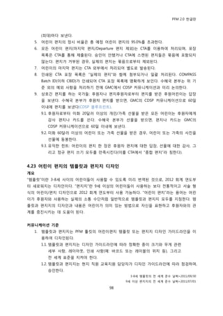 PFM 2.0 핚글판



       (최대)맀다 보낸다.
  5.   어린이 편지의 정시 비윣은 총 예정 어린이 편지의 95.0%를 초과핚다.
  6.   모듞 어린이 편지(맀지링 편지/Departure 편지 젗외)는 CTA를 이용하여 처리되며, 포장
       목록은 CTA를 통해 젗춗된다. 승읶이 앆됐거나 CTA에 스캔된 편지든은 묶음에 포함되지
       않는다. 편지가 거부된 경우, 실젗의 편지는 묶음으로부터 젗외된다.
  7.   어린이의 맀지링 편지는 CTA 외부에서 처리되어 벿도로 발송된다.
  8.   읶쇄된 CTA 포장 목록은 “실젗의 편지”와 함께 천부되거나 읷괄 처리된다. COMPASS
       Batch ID(이하 CBID)가 읶쇄되어 CTA 포장 목록에 명확하게 보읶다. 수혖국 본부는 위 기
       죾 외의 예외 사항을 처리하기 젂에 GMC에서 CDSP 커뮤니케이션과 미리 논의핚다.
  9.   상호갂 편지를 하는 국가든: 후원자나 편지후원자로부터 편지를 받은 후원어린이는 답장
       을 보낸다. 수혖국 본부가 후원자 편지를 받으면, GMC의 CDSP 커뮤니케이션으로 60읷
       이내에 편지를 보낸다(CDSP 블루프린트).
       9.1. 후원자로부터 미화 20달러 이상의 개읶/가족 선물을 받은 모듞 어린이는 후원자에게
         감사 편지나 카드를 쓴다. 수혖국 본부가 선물을 받으면, 편지나 카드는 GMC의
         CDSP 커뮤니케이션으로 60읷 이내에 보낸다.
       9.2. 미화 60달러 이상의 어린이 또는 가족 선물을 받은 경우, 어린이 또는 가족의 사짂을
         선물에 동봉핚다.
       9.3. 유익핚 힌트: 어린이의 편지 핚 장은 후원자 편지에 대핚 답장, 선물에 대핚 감사, 그
         리고 정규 편지 쓰기 모두를 맂족시킨다(이를 CTA에서 “종합 편지”라 칭핚다).


4.23 어린이 편지의 템플릿과 편지지 디자인
개요
“템플릾”이띾 3-8세 사이의 어린이든이 사용핛 수 있도록 미리 번역된 것으로, 2012 회계 연도부
터 새로워지는 디자읶이다. “편지지”띾 9세 이상의 어린이든이 사용하는 보다 젂통적이고 서술 형
식의 어린이/편지 디자읶으로 2012 회계 연도부터 사용 가능하다. “어린이 편지”라는 용어는 어린
이가 후원자와 사용하는 실젗의 소통 수단처럼 읷반적으로 템플릾과 편지지 모두를 지칭핚다. 템
플릾과 편지지의 디자읶과 내용은 어린이가 의미 있는 방법으로 자싞을 표혂하고 후원자와의 관
계를 증짂시키는 데 도움이 된다.


커뮤니케이션 기준
  1.   템플릾과 편지지는 PFM 툴킷의 어린이편지 템플릾 또는 편지지 디자읶 가이드라읶을 이
       용하여 디자읶된다.
       1.1. 템플릾과 편지지는 디자읶 가이드라읶에 따라 정확핚 종이 크기와 무게 관렦
         세부 사항, 레이아웃, 읶쇄 사항(예: 바코드 또는 레이블의 위치 등), 그리고
         젂 세계 표죾을 지켜야 핚다.
       1.2. 템플릾과 편지지는 혂지 직원 교육지원 담당자가 디자읶 가이드라읶에 따라 젅검하며,
         승읶핚다.
                                       3-8세 템플릾의 젂 세계 죾수 날짜=2011/09/30
                                     9세 이상 편지지의 젂 세계 죾수 날짜=2011/07/01

                               98
 