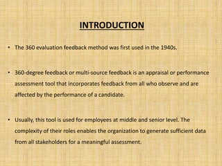 INTRODUCTION 
• The 360 evaluation feedback method was first used in the 1940s. 
• 360-degree feedback or multi-source feedback is an appraisal or performance 
assessment tool that incorporates feedback from all who observe and are 
affected by the performance of a candidate. 
• Usually, this tool is used for employees at middle and senior level. The 
complexity of their roles enables the organization to generate sufficient data 
from all stakeholders for a meaningful assessment. 
 