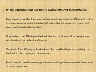  WHICH ORGANISATIONS USE THIS TO ASSESS EMPLOYEE PERFORMANCE? 
• Most organizations that focus on employee development use the 360-degree tool to 
assess performance and potential of staff and enable the employees to map their 
career path based on the feedback. 
• Organizations take 360-degree feedback about an employee before taking a major 
decision about the professional's career. 
• The results from 360-degree feedback are often used by the person receiving the 
feedback to plan training and development. 
• Results are also used by some organizations in making administrative decisions, such 
as pay or promotion. 
 