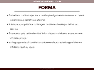TEORIA DE DESIGN ARTÍSTICO 
FORMA 
• É uma linha contínua que muda de direção algumas vezes e volta ao ponto 
inicial (figura geométrica ou forma) 
• A forma é a propriedade da imagem ou de um objeto que define seu 
aspecto 
• É composta pela união de várias linhas dispostas de forma a contornarem 
um espaço vazio 
• Na linguagem visual constitui o contorno ou borda exterior geral de uma 
entidade visual ou figura 
www.mauriciomallet.com 
 