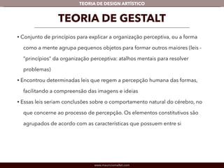 TEORIA DE DESIGN ARTÍSTICO 
TEORIA DE GESTALT 
• Conjunto de princípios para explicar a organização perceptiva, ou a forma 
como a mente agrupa pequenos objetos para formar outros maiores (leis - 
“princípios" da organização perceptiva: atalhos mentais para resolver 
problemas) 
• Encontrou determinadas leis que regem a percepção humana das formas, 
facilitando a compreensão das imagens e ideias 
• Essas leis seriam conclusões sobre o comportamento natural do cérebro, no 
que concerne ao processo de percepção. Os elementos constitutivos são 
agrupados de acordo com as características que possuem entre si 
www.mauriciomallet.com 
 