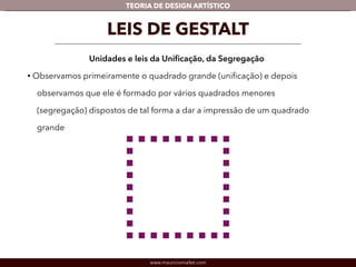 TEORIA DE DESIGN ARTÍSTICO 
LEIS DE GESTALT 
Unidades e leis da Unificação, da Segregação 
• Observamos primeiramente o quadrado grande (unificação) e depois 
observamos que ele é formado por vários quadrados menores 
(segregação) dispostos de tal forma a dar a impressão de um quadrado 
grande 
www.mauriciomallet.com 
 