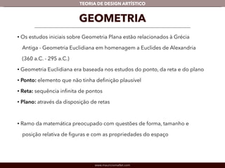 TEORIA DE DESIGN ARTÍSTICO 
GEOMETRIA 
• Os estudos iniciais sobre Geometria Plana estão relacionados à Grécia 
Antiga - Geometria Euclidiana em homenagem a Euclides de Alexandria 
(360 a.C. - 295 a.C.) 
• Geometria Euclidiana era baseada nos estudos do ponto, da reta e do plano 
• Ponto: elemento que não tinha definição plausível 
• Reta: sequência infinita de pontos 
• Plano: através da disposição de retas 
! 
• Ramo da matemática preocupado com questões de forma, tamanho e 
posição relativa de figuras e com as propriedades do espaço 
www.mauriciomallet.com 
 