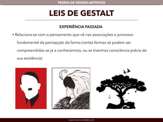 TEORIA DE DESIGN ARTÍSTICO 
LEIS DE GESTALT 
EXPERIÊNCIA PASSADA 
• Relaciona-se com o pensamento que vê nas associações o processo 
fundamental da percepção da forma (certas formas só podem ser 
compreendidas se já a conhecermos, ou se tivermos consciência prévia de 
sua existência) 
www.mauriciomallet.com 
 