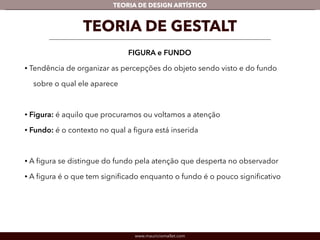TEORIA DE DESIGN ARTÍSTICO 
TEORIA DE GESTALT 
FIGURA e FUNDO 
• Tendência de organizar as percepções do objeto sendo visto e do fundo 
sobre o qual ele aparece 
! 
• Figura: é aquilo que procuramos ou voltamos a atenção 
• Fundo: é o contexto no qual a figura está inserida 
! 
• A figura se distingue do fundo pela atenção que desperta no observador 
• A figura é o que tem significado enquanto o fundo é o pouco significativo 
www.mauriciomallet.com 
 