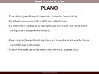 TEORIA DE DESIGN ARTÍSTICO 
PLANO 
• É um objeto geométrico infinito a duas dimensões (matemática) 
• Faz referência a uma superfície delimitada visualmente 
• É o elemento visual básico de representação do volume (através do plano 
configura-se o espaço tridimensional) 
! 
• Uma composição equilibrada significa que há uma harmonia visual entre os 
elementos que a constituem 
• O equilíbrio pode ser obtido através da simetria ou do peso visual 
www.mauriciomallet.com 
 