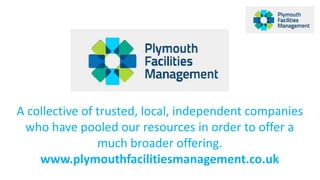 A collective of trusted, local, independent companies 
who have pooled our resources in order to offer a 
much broader offering. 
www.plymouthfacilitiesmanagement.co.uk 
 