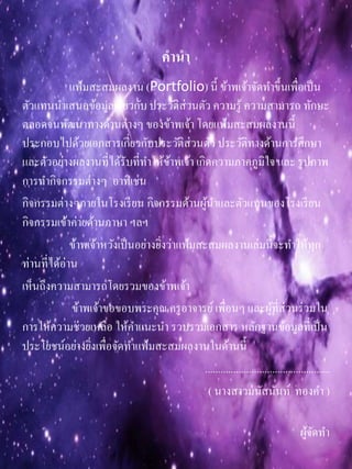 คำนำ
แฟ้มสะสมผลงาน (Portfolio) นี้ ข้าพเจ้าจัดทาขึ้นเพื่อเป็น
ตัวแทนนาเสนอข้อมูลเกี่ยวกับประวัติส่วนตัว ความรู้ ความสามารถ ทักษะ
ตลอดจนพัฒนาทางด้านต่างๆ ของข้าพเจ้า โดยแฟ้มสะสมผลงานนี้
ประกอบไปด้วยเอกสารเกี่ยวกับประวัติส่วนตัว ประวัติทางด้านการศึกษา
และตัวอย่างผลงานที่ได้รับที่ทาให้ข้าพเจ้า เกิดความภาคภูมิใจ และ รูปภาพ
การทากิจกรรมต่างๆ อาทิเช่น
กิจกรรมต่างๆภายในโรงเรียน กิจกรรมด้านผู้นาและตัวแทนของโรงเรียน
กิจกรรมเข้าค่ายด้านภาษา ฯลฯ
ข้าพเจ้าหวังเป็นอย่างยิ่งว่าแฟ้มสะสมผลงานเล่มนี้จะทาให้ทุก
ท่านที่ได้อ่าน
เห็นถึงความสามารถโดยรวมของข้าพเจ้า
ข้าพเจ้าขอขอบพระคุณ ครูอาจารย์เพื่อนๆ และผู้ที่ส่วนร่วมใน
การให้ความช่วยเหลือ ให้คาแนะนา รวบรวมเอกสาร หลักฐานข้อมูลที่เป็น
ประโยชน์อย่างยิ่งเพื่อจัดทาแฟ้มสะสมผลงานในด้านนี้
................................................
( นางสาวมนัสนันท์ ทองคา )
ผู้จัดทา
 