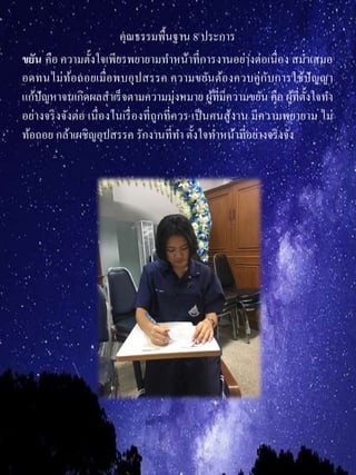 คุณธรรมพื้นฐาน 8 ประการ
ขยัน คือ ความตั้งใจเพียรพยายามทาหน้าที่การงานอย่างต่อเนื่อง สม่าเสมอ
อดทนไม่ท้อถอยเมื่อพบอุปสรรค ความขยันต้องควบคู่กับการใช้ปัญญา
แก้ปัญหาจนเกิดผลสาเร็จตามความมุ่งหมาย ผู้ที่มีความขยัน คือ ผู้ที่ตั้งใจทา
อย่างจริงจังต่อ เนื่องในเรื่องที่ถูกที่ควร เป็นคนสู้งาน มีความพยายาม ไม่
ท้อถอย กล้าเผชิญอุปสรรค รักงานที่ทา ตั้งใจทาหน้าที่อย่างจริงจัง
 