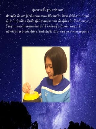 คุณธรรมพื้นฐาน 8 ประการ
ประหยัด คือ การรู้จักเก็บออม ถนอมใช้ทรัพย์สิน สิ่งของให้เกิดประโยชน์
คุ้มค่า ไม่ฟุ่มเฟือย ฟุ้งเฟ้อ ผู้ที่มีความประ หยัด คือ ผู้ที่ดาเนินชีวิตเรียบง่าย
รู้จักฐานะการเงินของตน คิดก่อนใช้คิดก่อนซื้อ เก็บออม ถนอมใช้
ทรัพย์สินสิ่งของอย่างคุ้มค่า รู้จักทาบัญชีรายรับ-รายจ่ายของตนเองอยู่เสมอ
 