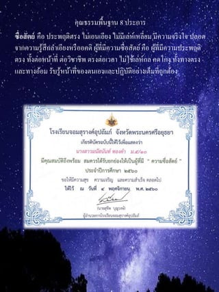 คุณธรรมพื้นฐาน 8 ประการ
ซื่อสัตย์ คือ ประพฤติตรง ไม่เอนเอียง ไม่มีเล่ห์เหลี่ยม มีความจริงใจ ปลอด
จากความรู้สึกลาเอียงหรืออคติ ผู้ที่มีความซื่อสัตย์คือ ผู้ที่มีความประพฤติ
ตรง ทั้งต่อหน้าที่ ต่อวิชาชีพ ตรงต่อเวลา ไม่ใช้เล่ห์กล คดโกง ทั้งทางตรง
และทางอ้อม รับรู้หน้าที่ของตนเองและปฏิบัติอย่างเต็มที่ถูกต้อง
 