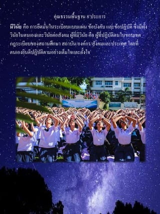 คุณธรรมพื้นฐาน 8 ประการ
มีวินัย คือ การยึดมั่นในระเบียบแบบแผน ข้อบังคับและข้อปฏิบัติ ซึ่งมีทั้ง
วินัยในตนเองและวินัยต่อสังคม ผู้ที่มีวินัย คือ ผู้ที่ปฏิบัติตนในขอบเขต
กฎระเบียบของสถานศึกษา สถาบัน/องค์กร/สังคมและประเทศ โดยที่
ตนเองยินดีปฏิบัติตามอย่างเต็มใจและตั้งใจ
 
