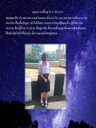 คุณธรรมพื้นฐาน 8 ประการ
สะอำด คือ ปราศจากความมัวหมอง ทั้งกาย ใจ และสภาพแวดล้อม ความ
ผ่องใส เป็นที่เจริญตา ทาให้เกิดความสบายใจแก่ผู้พบเห็น ผู้ที่มีความ
สะอาด คือ ผู้รักษาร่างกาย ที่อยู่อาศัย สิ่งแวดล้อมถูกต้องตามสุขลักษณะ
ฝึกฝนจิตใจมิให้ขุ่นมัว มีความแจ่มใสอยู่เสมอ
 