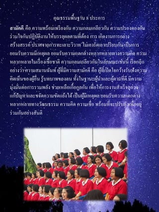 คุณธรรมพื้นฐาน 8 ประการ
สำมัคคี คือ ความพร้อมเพรียงกัน ความกลมเกลียวกัน ความปรองดองกัน
ร่วมใจกันปฏิบัติงานให้บรรลุผลตามที่ต้อง การ เกิดงานการอย่าง
สร้างสรรค์ ปราศจากการทะเลาะวิวาท ไม่เอารัดเอาเปรียบกัน เป็นการ
ยอมรับความมีเหตุผล ยอมรับความแตกต่างหลากหลายทางความคิด ความ
หลากหลายในเรื่องเชื้อชาติ ความกลมเกลียวกันในลักษณะเช่นนี้ เรียกอีก
อย่างว่า ความสมานฉันท์ผู้ที่มีความสามัคคี คือ ผู้ที่เปิดใจกว้างรับฟังความ
คิดเห็นของผู้อื่น รู้บทบาทของตน ทั้งในฐานะผู้นาและผู้ตามที่ดี มีความ
มุ่งมั่นต่อการรวมพลัง ช่วยเหลือเกื้อกูลกัน เพื่อให้การงานสาเร็จลุล่วง
แก้ปัญหาและขจัดความขัดแย้งได้เป็นผู้มีเหตุผล ยอมรับความแตกต่าง
หลากหลายทางวัฒนธรรม ความคิด ความเชื่อ พร้อมที่จะปรับตัวเพื่ออยู่
ร่วมกันอย่างสันติ
 