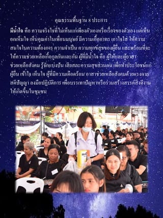 คุณธรรมพื้นฐาน 8 ประการ
มีน้ำใจ คือ ความจริงใจที่ไม่เห็นแก่เพียงตัวเองหรือเรื่องของตัวเองแต่เห็น
อกเห็นใจ เห็นคุณค่าในเพื่อนมนุษย์มีความเอื้ออาทร เอาใจใส่ ให้ความ
สนใจในความต้องการ ความจาเป็น ความทุกข์สุขของผู้อื่น และพร้อมที่จะ
ให้ความช่วยเหลือเกื้อกูลกันและกัน ผู้ที่มีน้าใจ คือ ผู้ให้และผู้อาสา
ช่วยเหลือสังคม รู้จักแบ่งปัน เสียสละความสุขส่วนตนเพื่อทาประโยชน์แก่
ผู้อื่น เข้าใจ เห็นใจ ผู้ที่มีความเดือดร้อน อาสาช่วยเหลือสังคมด้วยแรงกาย
สติปัญญา ลงมือปฏิบัติการ เพื่อบรรเทาปัญหาหรือร่วมสร้างสรรค์สิ่งดีงาม
ให้เกิดขึ้นในชุมชน
 