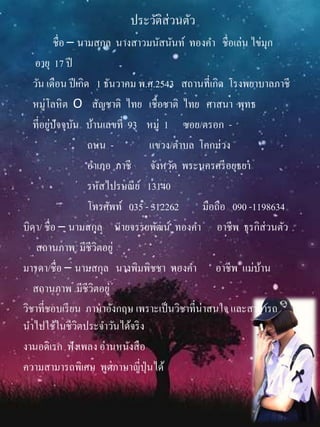 ประวัติส่วนตัว
ชื่อ – นามสกุล นางสาวมนัสนันท์ ทองคา ชื่อเล่น ไข่มุก
อายุ 17 ปี
วัน เดือน ปีเกิด 1 ธันวาคม พ.ศ.2543 สถานที่เกิด โรงพยาบาลภาชี
หมู่โลหิต O สัญชาติ ไทย เชื้อชาติ ไทย ศาสนา พุทธ
ที่อยู่ปัจจุบัน บ้านเลขที่ 93 หมู่ 1 ซอย/ตรอก -
ถนน - แขวง/ตาบล โคกม่วง
อาเภอ ภาชี จังหวัด พระนครศรีอยุธยา
รหัสไปรษณีย์ 13140
โทรศัพท์ 035 - 312262 มือถือ 090 -1198634
บิดา/ ชื่อ – นามสกุล นายจรรยพัฒน์ ทองคา อาชีพ ธุรกิส่วนตัว
สถานภาพ มีชีวิตอยู่
มารดา/ชื่อ – นามสกุล นางพิมพิชชา ทองคา อาชีพ แม่บ้าน
สถานภาพ มีชีวิตอยู่
วิชาที่ชอบเรียน ภาษาอังกฤษ เพราะเป็นวิชาที่น่าสนใจ และสามารถ
นาไปใช้ในชีวิตประจาวันได้จริง
งานอดิเรก ฟังเพลง อ่านหนังสือ
ความสามารถพิเศษ พูดภาษาญี่ปุ่นได้
 