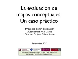 La evaluación de
mapas conceptuales:
Un caso práctico
Proyecto de ﬁn de máster
Autor: Ernest Prats Garcia
Director: Dr. Jesús Salinas Ibáñez

Septiembre 2013

 