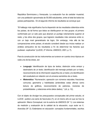 República Dominicana y Venezuela. La evaluación fue de carácter muestral,
con una población aproximada de 55.000 estudiantes, entre el total de todos los
países participantes. En el segundo informe de resultados se concluye que:
―El hallazgo más significativo fue la dispersión de los resultados obtenidos entre
los países, de tal forma que éstos se distribuyeron en tres grupos: el primero
conformado por un solo país que alcanzó un puntaje notoriamente superior al
resto; y los otros dos grupos, que lograron resultados más cercanos entre sí,
con un bajo nivel generalizado de logro. Sin embargo, más allá de las
comparaciones entre países, el estudio consideró desde sus inicios realizar un
análisis exhaustivo de los resultados a fin de determinar los factores que
pudiesen explicarlos‖ (LLECE, 2º Informe. UNESCO, 2001, p. 7).
Para la construcción de los instrumentos se tuvieron en cuenta cinco tópicos en
cada una de las áreas, así:
 Lenguaje: Identificación de tipos de textos; distinción entre emisor y
destinatario de un texto; identificación del mensaje portado por un texto;
reconocimiento de la información específica de un texto y la identificación
del vocabulario en relación con el universo semántico de un texto.
 Matemática: ―Numeración; operación con números naturales; fracciones
comunes; geometría y habilidades (entendidas estas últimas como
lectura de gráficos, reconocimiento de patrones, nociones de
probabilidades y relaciones entre datos dados). ― (cit. p. 12).
Con el objeto de divulgar los presupuestos conceptuales del primer estudio, el
LLECE publicó una serie de fascículos (7), en el mismo año en que se hizo la
aplicación: Marco Conceptual, con la autoría de UNESCO (N° 1); Los sistemas
de medición y evaluación de la calidad de la educación, cuyo autor es V.
Arancibia (N° 2); Estándares en educación: conceptos fundamentales, escritos
 