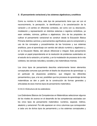 5. El pensamiento variacional y los sistemas algebraicos y analíticos
Como su nombre lo indica, este tipo de pensamiento tiene que ver con el
reconocimiento, la percepción, la identificación y la caracterización de la
variación y el cambio en diferentes contextos, así como con su descripción,
modelación y representación en distintos sistemas o registros simbólicos, ya
sean verbales, icónicos, gráficos o algebraicos. Uno de los propósitos de
cultivar el pensamiento variacional es construir desde la Educación Básica
Primaria distintos caminos y acercamientos significativos para la comprensión y
uso de los conceptos y procedimientos de las funciones y sus sistemas
analíticos, para el aprendizaje con sentido del cálculo numérico y algebraico y,
en la Educación Media, del cálculo diferencial e integral. Este pensamiento
cumple un papel preponderante en la resolución de problemas sustentados en
el estudio de la variación y el cambio, y en la modelación de procesos de la vida
cotidiana, las ciencias naturales y sociales y las matemáticas mismas.
Los cinco tipos de pensamiento descritos anteriormente tienen elementos
conceptuales comunes que permiten el diseño de situaciones de aprendizaje –y
en particular de situaciones problema– que integren los diferentes
pensamientos y que, a la vez, posibilitan que los procesos de aprendizaje de las
matemáticas se den a partir de la construcción de formas generales y
articuladas de esos mismos tipos de pensamiento matemático.
0.5.8.2.3 Estructura de los estándares
Los Estándares Básicos de Competencias en Matemáticas seleccionan algunos
de los niveles de avance en el desarrollo de las competencias asociadas con
los cinco tipos de pensamiento matemático: numérico, espacial, métrico,
aleatorio y variacional. Por ello aparecen en cinco columnas que corresponden
a cada uno de dichos tipos de pensamiento y a los sistemas conceptuales y
 