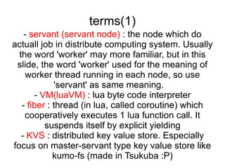 terms(1) -  servant (servant node)  : the node which do actuall job in distribute computing system. Usually the word 'worker' may more familiar, but in this slide, the word 'worker' used for the meaning of worker thread running in each node, so use 'servant' as same meaning.  -  VM(luaVM)  : lua byte code interpreter -  fiber  : thread (in lua, called coroutine) which cooperatively executes 1 lua function call. It suspends itself by explicit yielding -  KVS  : distributed key value store. Especially focus on master-servant type key value store like kumo-fs (made in Tsukuba :P) 