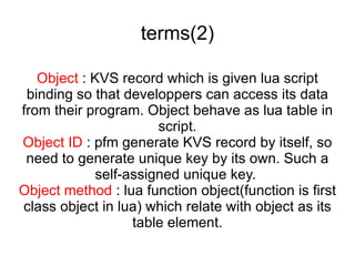 terms(2) Object  : KVS record which is given lua script binding so that developpers can access its data from their program. Object behave as lua table in script. Object ID  : pfm generate KVS record by itself, so need to generate unique key by its own. Such a self-assigned unique key.  Object method  : lua function object(function is first class object in lua) which relate with object as its table element. 