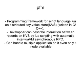 pfm - Programming framework for script language lua on distributed key-value store(KVS) (written in C/C++).  - Developper can describe interaction between records on KVS by lua scripting with automatic inter-luaVM asynchronous RPC. - Can handle multiple application on it even only 1  node available 