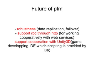 Convention #3:  client_{function name}   e.g.  object:client_open_ui(url) Host 1 Host 2 Fiber1 Fiber2 object: client_ open_ui (msg) Rpc call which procedure name start with  'client_' , autometically understood by  System as trying to call client node rpc which name is  removal of  'client_'  from original procedure name. Host 3 Fiber3( client node ) If target object is  Player object (attach with Session),  Forward  open_ui (msg) To client Forward  Reply of  open_ui (msg) 