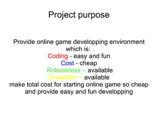 Project purpose Provide online game developping environment which is:  Coding -  easy and fun Cost -  cheap Robustness –  available Scalability –  available make total cost for starting online game so cheap and provide easy and fun developping 