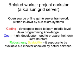 Related works : project darkstar (a.k.a sun grid server) Open source online game server framework written in Java by sun micro systems Coding -  developper need to learn middle level Java programming knowledge  Cost –  high. developper need to prepare their own infrastructure Robustness ,  Scalability  – it suppose to be available but it never checked by actual services. 