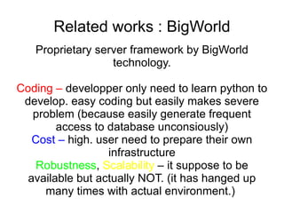 Related works : BigWorld Proprietary server framework by BigWorld technology. Coding –  developper only need to learn python to develop. easy coding but easily makes severe problem (because easily generate frequent access to database unconsiously) Cost –  high. user need to prepare their own infrastructure Robustness ,  Scalability  – it suppose to be available but actually NOT. (it has hanged up many times with actual environment.)  