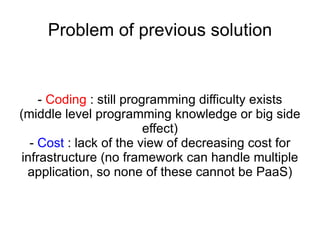 Problem of previous solution -  Coding  : still programming difficulty exists (middle level programming knowledge or big side effect) -  Cost  : lack of the view of decreasing cost for infrastructure (no framework can handle multiple application, so none of these cannot be PaaS) 