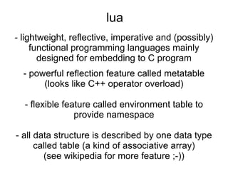 lua - lightweight, reflective, imperative and (possibly) functional programming languages mainly designed for embedding to C program - powerful reflection feature called metatable (looks like C++ operator overload) - flexible feature called environment table to provide namespace - all data structure is described by one data type called table (a kind of associative array) (see wikipedia for more feature ;-)) 