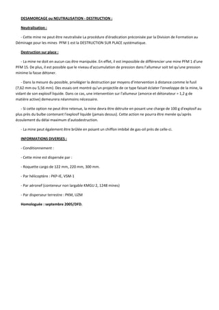 DESAMORCAGE ou NEUTRALISATION ‐ DESTRUCTION : 
Neutralisation : 
‐ Cette mine ne peut être neutralisée La procédure d'éradication préconisée par la Division de Formation au 
Déminage pour les mines  PFM 1 est la DESTRUCTION SUR PLACE systématique. 
Destruction sur place : 
‐ La mine ne doit en aucun cas être manipulée. En effet, il est impossible de différencier une mine PFM 1 d'une 
PFM 1S. De plus, il est possible que le niveau d'accumulation de pression dans l'allumeur soit tel qu'une pression 
minime la fasse détoner. 
‐ Dans la mesure du possible, privilégier la destruction par moyens d'intervention à distance comme le fusil 
(7,62 mm ou 5,56 mm). Des essais ont montré qu'un projectile de ce type faisait éclater l'enveloppe de la mine, la 
vidant de son explosif liquide. Dans ce cas, une intervention sur l'allumeur (amorce et détonateur = 1,2 g de 
matière active) demeurera néanmoins nécessaire.  
‐ Si cette option ne peut être retenue, la mine devra être détruite en posant une charge de 100 g d'explosif au 
plus près du bulbe contenant l'explosif liquide (jamais dessus). Cette action ne pourra être menée qu'après 
écoulement du délai maximum d'autodestruction. 
‐ La mine peut également être brûlée en posant un chiffon imbibé de gas‐oil près de celle‐ci. 
INFORMATIONS DIVERSES : 
‐ Conditionnement :  
‐ Cette mine est dispersée par :  
‐ Roquette cargo de 122 mm, 220 mm, 300 mm. 
‐ Par hélicoptère : PKP‐IE, VSM‐1 
‐ Par aéronef (conteneur non largable KMGU 2, 1248 mines) 
‐ Par disperseur terrestre : PKM, UZM 
Homologuée : septembre 2005/DFD.  
 