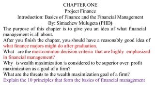 CHAPTER ONE
Project Finance
Introduction: Basics of Finance and the Financial Management
By: Simachew Mulugeta (PHD)
The purpose of this chapter is to give you an idea of what financial
management is all about.
After you finish the chapter, you should have a reasonably good idea of
what finance majors might do after graduation.
What are the mostcommon decision criteria that are highly emphasized
in financial management?
Why is wealth maximization is considered to be superior over profit
maximization as a goal of a firm?
What are the threats to the wealth maximization goal of a firm?
Explain the 10 principles that form the basics of financial management
 