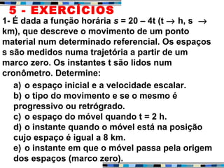 1- É dada a função horária s = 20 – 4t (t → h, s →
km), que descreve o movimento de um ponto
material num determinado referencial. Os espaços
s são medidos numa trajetória a partir de um
marco zero. Os instantes t são lidos num
cronômetro. Determine:
a) o espaço inicial e a velocidade escalar.
b) o tipo do movimento e se o mesmo é
progressivo ou retrógrado.
c) o espaço do móvel quando t = 2 h.
d) o instante quando o móvel está na posição
cujo espaço é igual a 8 km.
e) o instante em que o móvel passa pela origem
dos espaços (marco zero).
5 - EXERCÍCIOS
 