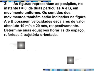2- As figuras representam as posições, no
instante t = 0, de duas partículas A e B, em
movimento uniforme. Os sentidos dos
movimentos também estão indicados na figura.
A e B possuem velocidades escalares de valor
absoluto 10 m/s e 20 m/s, respectivamente.
Determine suas equações horárias do espaço,
referidas à trajetória orientada.
 