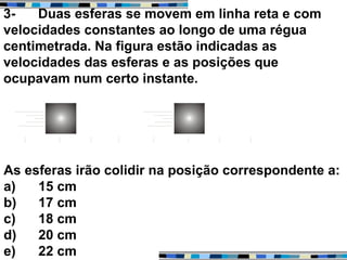 3- Duas esferas se movem em linha reta e com
velocidades constantes ao longo de uma régua
centimetrada. Na figura estão indicadas as
velocidades das esferas e as posições que
ocupavam num certo instante.
As esferas irão colidir na posição correspondente a:
a) 15 cm
b) 17 cm
c) 18 cm
d) 20 cm
e) 22 cm
 
