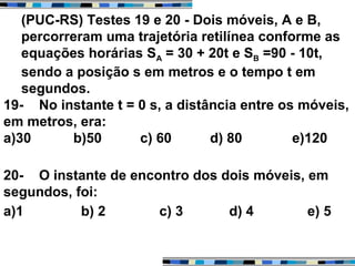 (PUC-RS) Testes 19 e 20 - Dois móveis, A e B,
percorreram uma trajetória retilínea conforme as
equações horárias SA = 30 + 20t e SB =90 - 10t,
sendo a posição s em metros e o tempo t em
segundos.
19- No instante t = 0 s, a distância entre os móveis,
em metros, era:
a)30 b)50 c) 60 d) 80 e)120
20- O instante de encontro dos dois móveis, em
segundos, foi:
a)1 b) 2 c) 3 d) 4 e) 5
 