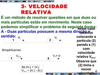 3- VELOCIDADE
RELATIVA
É um método de resolver questões em que duas ou
mais partículas estão em movimento. Neste caso
podemos simplificar o problema da seguinte forma:
A - Duas partículas possuem a mesma direção e
sentido:
Neste caso
estamos
colocando a
partícula (2)
parada e (1)
com
velocidade
relativa VR12.
Observe que
(2) tinha a
menor
velocidade.
 