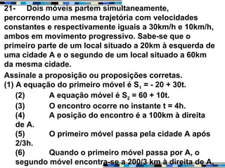 21- Dois móveis partem simultaneamente,
percorrendo uma mesma trajetória com velocidades
constantes e respectivamente iguais a 30km/h e 10km/h,
ambos em movimento progressivo. Sabe-se que o
primeiro parte de um local situado a 20km à esquerda de
uma cidade A e o segundo de um local situado a 60km
da mesma cidade.
Assinale a proposição ou proposições corretas.
(1) A equação do primeiro móvel é S1 = - 20 + 30t.
(2) A equação móvel é S2 = 60 + 10t.
(3) O encontro ocorre no instante t = 4h.
(4) A posição do encontro é a 100km à direita
de A.
(5) O primeiro móvel passa pela cidade A após
2/3h.
(6) Quando o primeiro móvel passa por A, o
segundo móvel encontra-se a 200/3 km à direita de A.
 