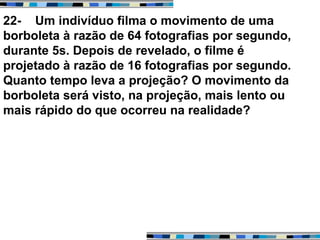 22- Um indivíduo filma o movimento de uma
borboleta à razão de 64 fotografias por segundo,
durante 5s. Depois de revelado, o filme é
projetado à razão de 16 fotografias por segundo.
Quanto tempo leva a projeção? O movimento da
borboleta será visto, na projeção, mais lento ou
mais rápido do que ocorreu na realidade?
 