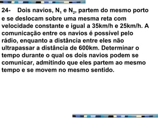 24- Dois navios, N1 e N2, partem do mesmo porto
e se deslocam sobre uma mesma reta com
velocidade constante e igual a 35km/h e 25km/h. A
comunicação entre os navios é possível pelo
rádio, enquanto a distância entre eles não
ultrapassar a distância de 600km. Determinar o
tempo durante o qual os dois navios podem se
comunicar, admitindo que eles partem ao mesmo
tempo e se movem no mesmo sentido.
 