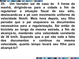 25- Um lavrador sai de casa às 5 horas da
manhã, dirigindo-se para a cidade a fim de
regularizar a situação fiscal de seu sítio,
deslocando-se a pé com movimento uniforme de
velocidade 5km/h. Meia hora depois, seu filho
percebe que o pai esquecera os documentos
necessários para a regularização. Sai então de
bicicleta ao longo da mesma estrada, a fim de
alcançá-lo, mantendo uma velocidade constante
de 30 km/h. Supondo que o pai não note a falta
dos documentos e continue na mesma
velocidade, quanto tempo levará seu filho para
alcançá-lo?
 